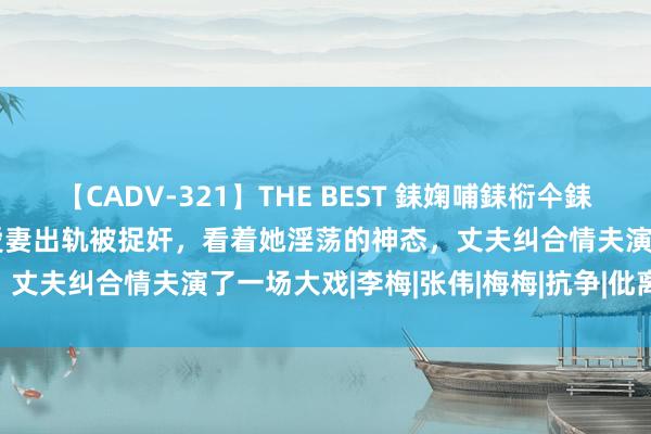 【CADV-321】THE BEST 銇婅哺銇椼仐銇俱仚銆?50浜?鏅傞枔DX 爱妻出轨被捉奸，看着她淫荡的神态，丈夫纠合情夫演了一场大戏|李梅|张伟|梅梅|抗争|仳离|网红瓜妈