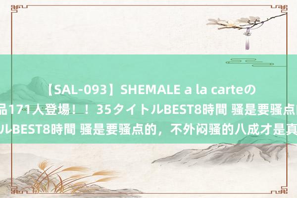 【SAL-093】SHEMALE a la carteの歴史 2008～2011 国内作品171人登場！！35タイトルBEST8時間 骚是要骚点的，不外闷骚的八成才是真骚货