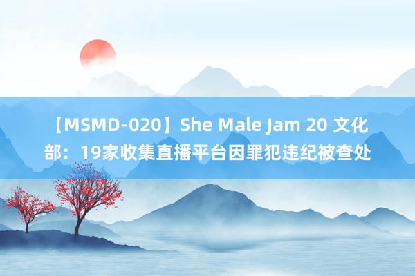 【MSMD-020】She Male Jam 20 文化部：19家收集直播平台因罪犯违纪被查处