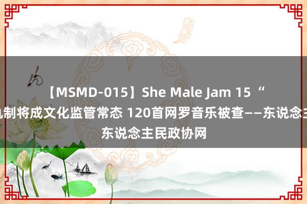 【MSMD-015】She Male Jam 15 “黑名单”轨制将成文化监管常态 120首网罗音乐被查——东说念主民政协网