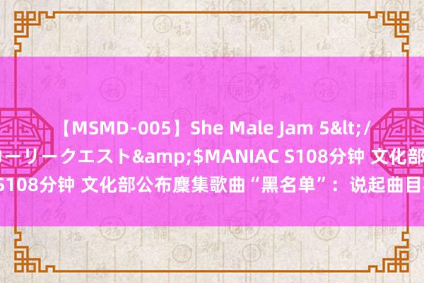 【MSMD-005】She Male Jam 5</a>2008-08-04グローリークエスト&$MANIAC S108分钟 文化部公布麇集歌曲“黑名单”：说起曲目将被“禁演”