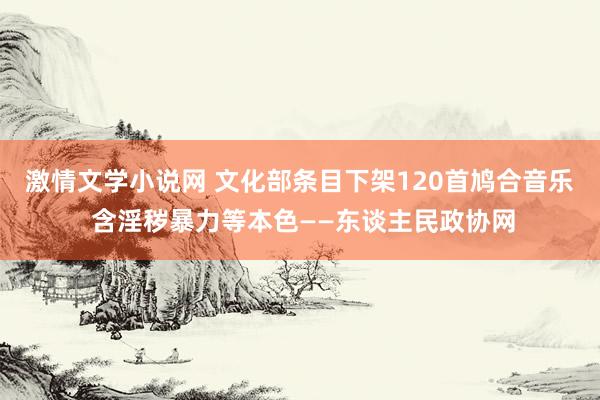 激情文学小说网 文化部条目下架120首鸠合音乐 含淫秽暴力等本色——东谈主民政协网