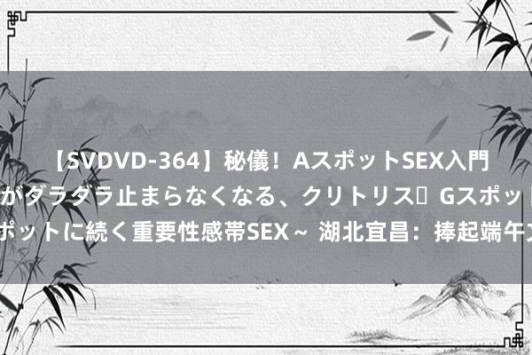 【SVDVD-364】秘儀！AスポットSEX入門 ～刺激した瞬間から愛液がダラダラ止まらなくなる、クリトリス・Gスポットに続く重要性感帯SEX～ 湖北宜昌：捧起端午文化自信的“金饭碗”