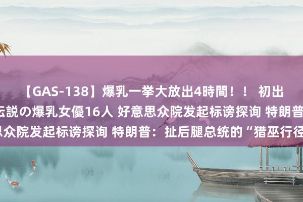 【GAS-138】爆乳一挙大放出4時間！！ 初出し！すべて撮り下ろし 伝説の爆乳女優16人 好意思众院发起标谤探询 特朗普：扯后腿总统的“猎巫行径”