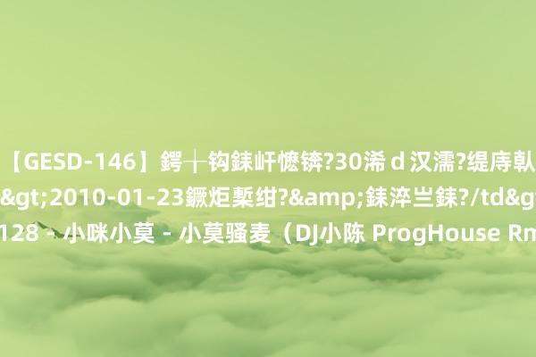【GESD-146】鍔╁钩銇屽懡锛?30浠ｄ汉濡?缇庤倝銈傝笂銈?3浜?/a>2010-01-23鐝炬槧绀?&銇淬亗銇?/td>115鍒嗛挓 128 - 小咪小莫 - 小莫骚麦（DJ小陈 ProgHouse Rmx 2021） - 汉文舞曲 - 小熊电音网-酒吧套曲 资源压缩包 包厢串烧 包房舞曲 包房英文 广西咚饱读 沈阳风 专科的酒吧潮牌免费DJ舞曲音乐吧