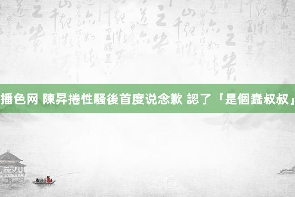 播色网 陳昇捲性騷後首度说念歉 認了「是個蠢叔叔」