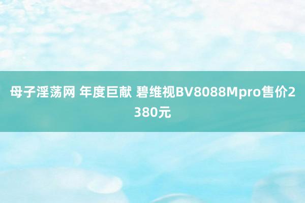 母子淫荡网 年度巨献 碧维视BV8088Mpro售价2380元