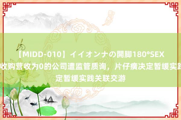 【MIDD-010】イイオンナの開脚180°SEX LISA 溢价收购营收为0的公司遭监管质询，片仔癀决定暂缓实践关联交游