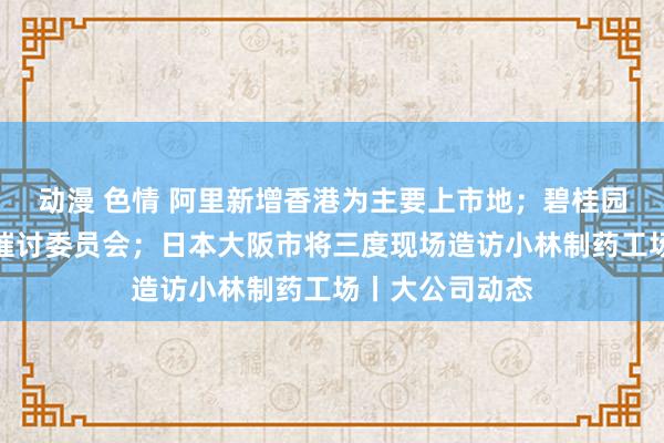 动漫 色情 阿里新增香港为主要上市地；碧桂园办事建树欠款催讨委员会；日本大阪市将三度现场造访小林制药工场丨大公司动态