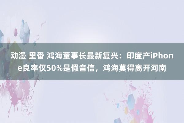 动漫 里番 鸿海董事长最新复兴：印度产iPhone良率仅50%是假音信，鸿海莫得离开河南