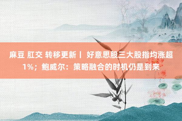 麻豆 肛交 转移更新丨 好意思股三大股指均涨超1%；鲍威尔：策略融合的时机仍是到来