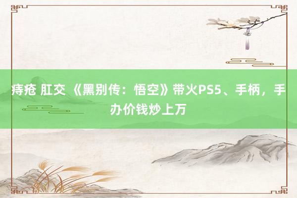 痔疮 肛交 《黑别传：悟空》带火PS5、手柄，手办价钱炒上万