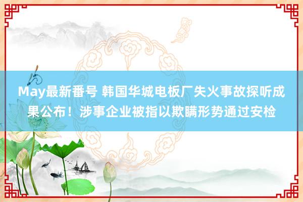 May最新番号 韩国华城电板厂失火事故探听成果公布！涉事企业被指以欺瞒形势通过安检