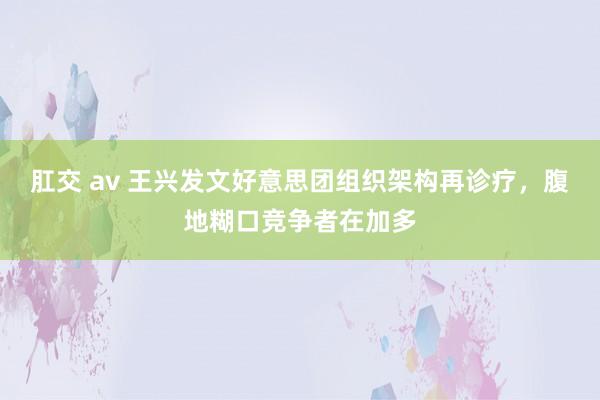 肛交 av 王兴发文好意思团组织架构再诊疗，腹地糊口竞争者在加多