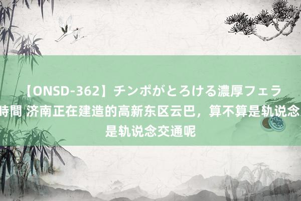 【ONSD-362】チンポがとろける濃厚フェラチオ4時間 济南正在建造的高新东区云巴，算不算是轨说念交通呢