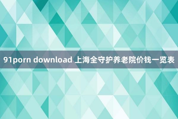 91porn download 上海全守护养老院价钱一览表