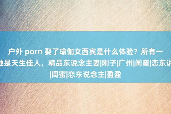 户外 porn 娶了瑜伽女西宾是什么体验？所有一又友都说她是天生佳人，精品东说念主妻|刚子|广州|闺蜜|恋东说念主|盈盈