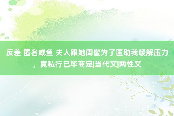 反差 匿名咸鱼 夫人跟她闺蜜为了匡助我缓解压力，竟私行已毕商定|当代文|两性文