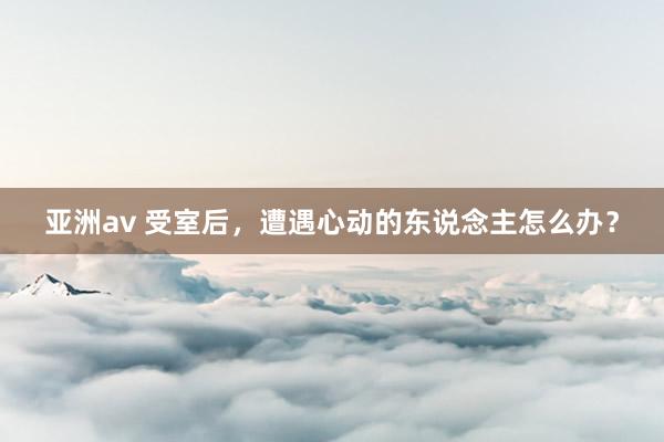 亚洲av 受室后，遭遇心动的东说念主怎么办？