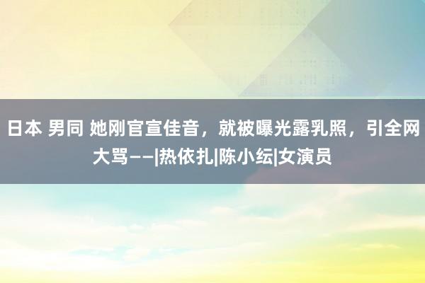 日本 男同 她刚官宣佳音，就被曝光露乳照，引全网大骂——|热依扎|陈小纭|女演员