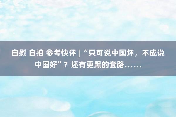 自慰 自拍 参考快评 | “只可说中国坏，不成说中国好”？还有更黑的套路……