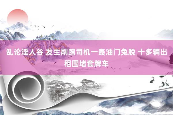 乱论淫人谷 发生剐蹭司机一轰油门兔脱 十多辆出租围堵套牌车