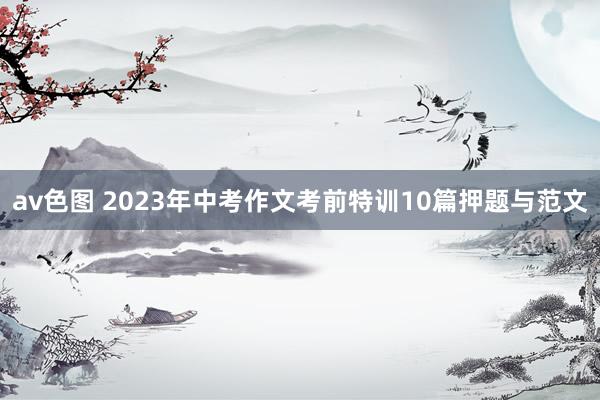 av色图 2023年中考作文考前特训10篇押题与范文