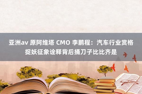 亚洲av 原阿维塔 CMO 李鹏程：汽车行业赏格捉妖征象诠释背后捅刀子比比齐是