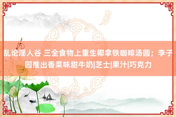 乱论淫人谷 三全食物上重生椰拿铁咖啡汤圆；李子园推出香菜味甜牛奶|芝士|果汁|巧克力