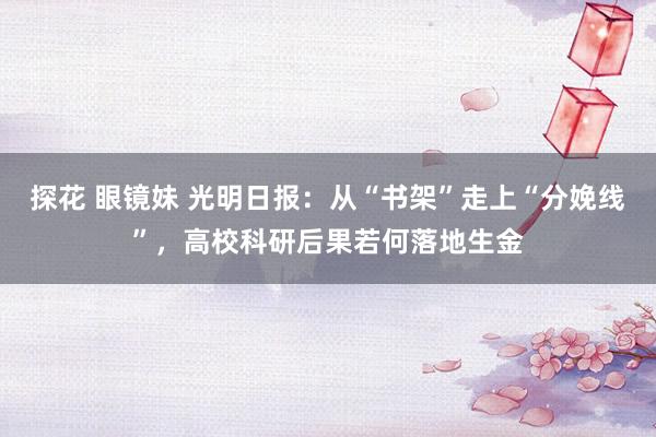 探花 眼镜妹 光明日报：从“书架”走上“分娩线”，高校科研后果若何落地生金