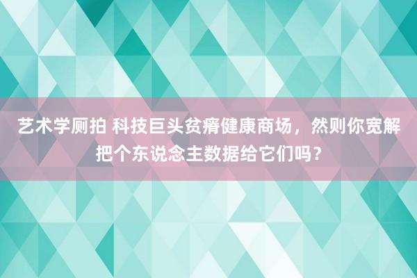 艺术学厕拍 科技巨头贫瘠健康商场，然则你宽解把个东说念主数据给它们吗？