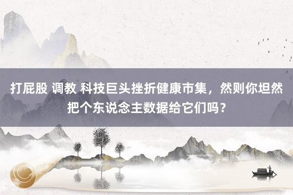 打屁股 调教 科技巨头挫折健康市集，然则你坦然把个东说念主数据给它们吗？