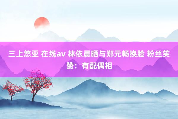 三上悠亚 在线av 林依晨晒与郑元畅换脸 粉丝笑赞：有配偶相