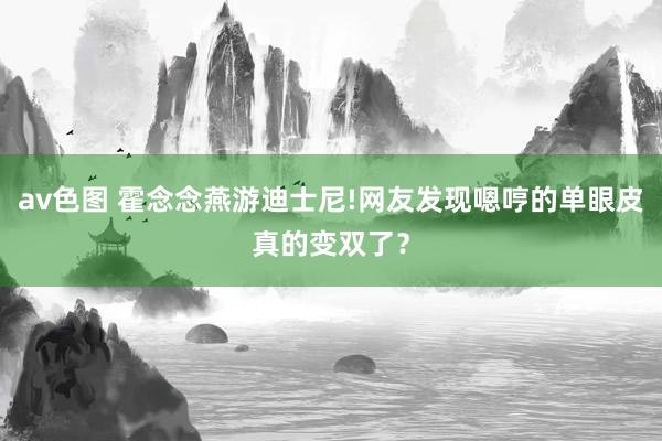 av色图 霍念念燕游迪士尼!网友发现嗯哼的单眼皮真的变双了？