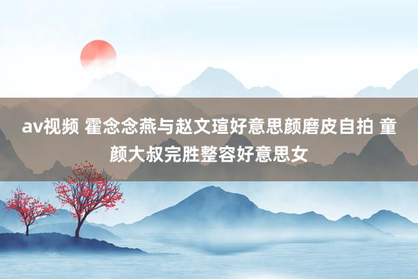 av视频 霍念念燕与赵文瑄好意思颜磨皮自拍 童颜大叔完胜整容好意思女