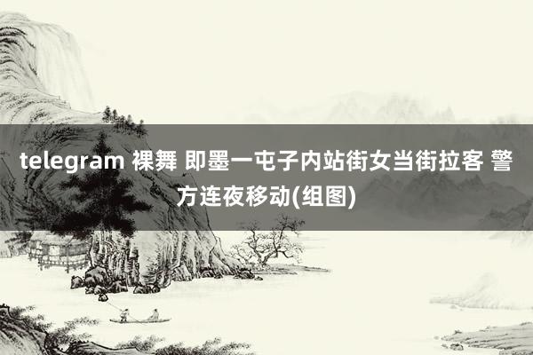 telegram 裸舞 即墨一屯子内站街女当街拉客 警方连夜移动(组图)