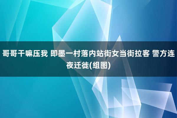 哥哥干嘛压我 即墨一村落内站街女当街拉客 警方连夜迁徙(组图)