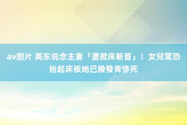 av图片 英东说念主妻「遭掀床斬首」！女兒驚恐抬起床板　她已臉發青慘死