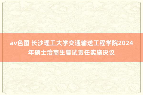 av色图 长沙理工大学交通输送工程学院2024年硕士洽商生复试责任实施决议