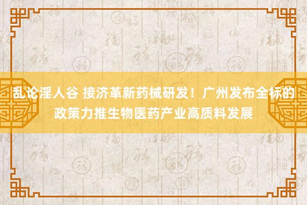 乱论淫人谷 接济革新药械研发！广州发布全标的政策力推生物医药产业高质料发展