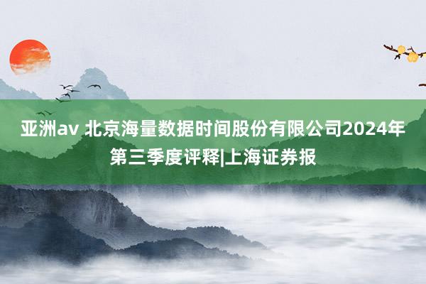 亚洲av 北京海量数据时间股份有限公司2024年第三季度评释|上海证券报