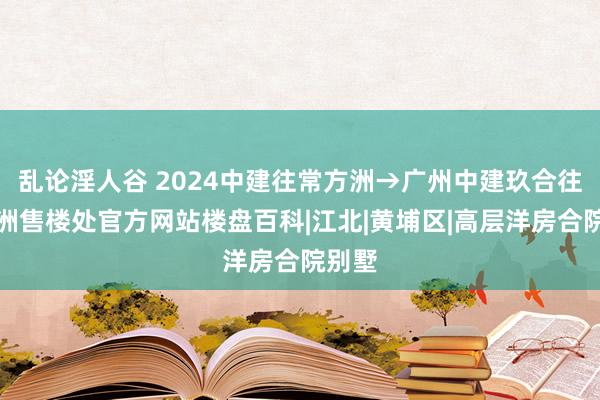 乱论淫人谷 2024中建往常方洲→广州中建玖合往常方洲售楼处官方网站楼盘百科|江北|黄埔区|高层洋房合院别墅