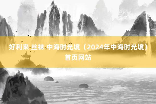 好利来 丝袜 中海时光境（2024年中海时光境）首页网站