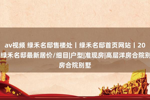 av视频 绿禾名邸售楼处丨绿禾名邸首页网站丨2024绿禾名邸最新居价/细目|户型|准现房|高层洋房合院别墅