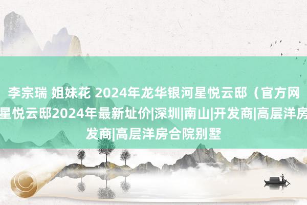 李宗瑞 姐妹花 2024年龙华银河星悦云邸（官方网站）银河星悦云邸2024年最新址价|深圳|南山|开发商|高层洋房合院别墅