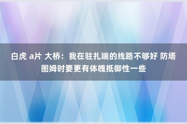 白虎 a片 大桥：我在驻扎端的线路不够好 防塔图姆时要更有体魄抵御性一些