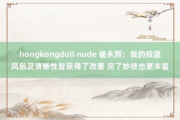 hongkongdoll nude 崔永熙：我的投篮风俗及清晰性皆获得了改善 完了妙技也更丰富