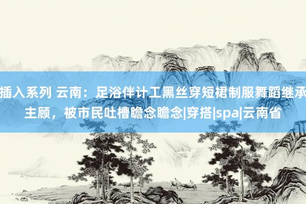 插入系列 云南：足浴伴计工黑丝穿短裙制服舞蹈继承主顾，被市民吐槽瞻念瞻念|穿搭|spa|云南省