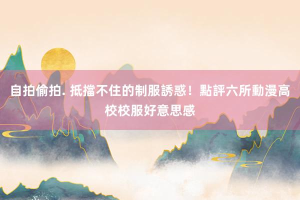 自拍偷拍. 抵擋不住的制服誘惑！點評六所動漫高校校服好意思感