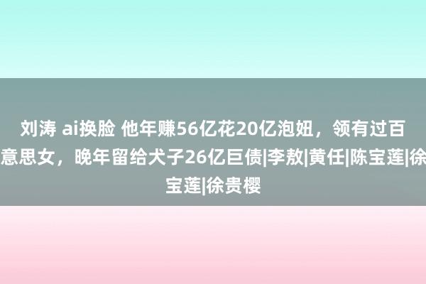 刘涛 ai换脸 他年赚56亿花20亿泡妞，领有过百位好意思女，晚年留给犬子26亿巨债|李敖|黄任|陈宝莲|徐贵樱